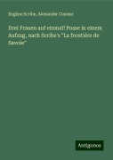 Drei Frauen auf einmal! Posse in einem Aufzug, nach Scribe's "La frontiére de Savoie" - Eugène Scribe, Alexander Cosmar