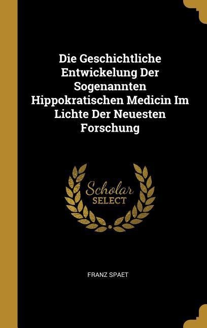 Die Geschichtliche Entwickelung Der Sogenannten Hippokratischen Medicin Im Lichte Der Neuesten Forschung - Franz Spaet