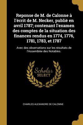 Reponse de M. de Calonne à l'écrit de M. Necker, publié en avril 1787; contenant l'examen des comptes de la situation des finances rendus en 1774, 1776, 1781, 1783, et 1787 - Charles Alexandre De Calonne