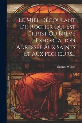 Le Miel Découlant Du Rocher Qui Est Christ Ou Brève Exhortation Adressée Aux Saints Et Aux Pécheurs... - Thomas Wilcox