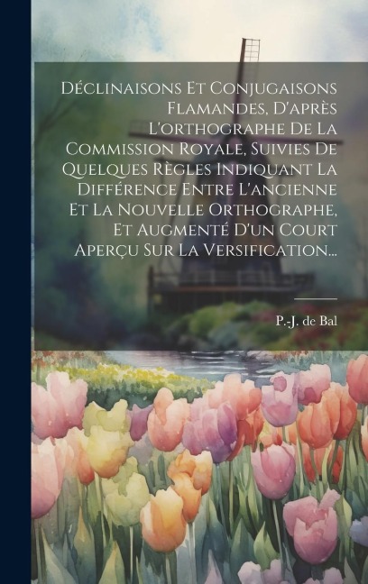 Déclinaisons Et Conjugaisons Flamandes, D'après L'orthographe De La Commission Royale, Suivies De Quelques Règles Indiquant La Différence Entre L'anci - P. -J De Bal