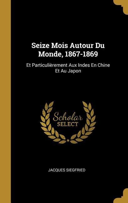 Seize Mois Autour Du Monde, 1867-1869: Et Particulièrement Aux Indes En Chine Et Au Japon - Jacques Siegfried
