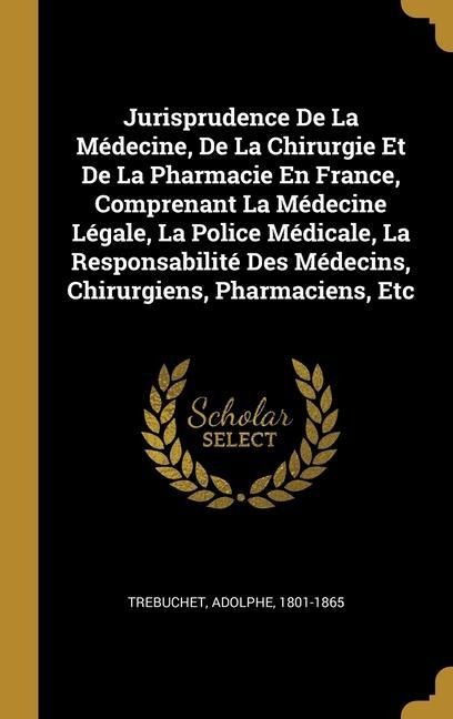 Jurisprudence De La Médecine, De La Chirurgie Et De La Pharmacie En France, Comprenant La Médecine Légale, La Police Médicale, La Responsabilité Des M - Adolphe Trebuchet