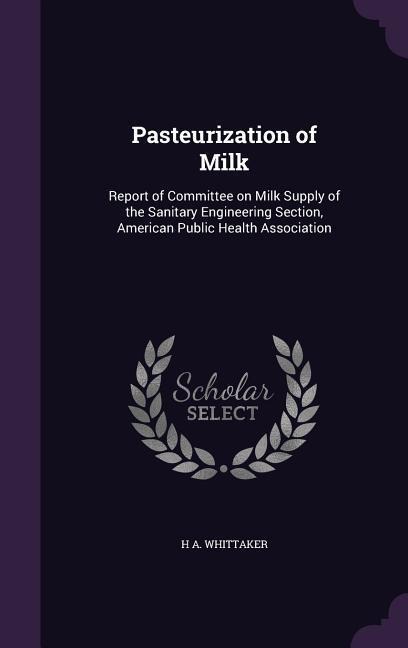 Pasteurization of Milk: Report of Committee on Milk Supply of the Sanitary Engineering Section, American Public Health Association - H. A. Whittaker