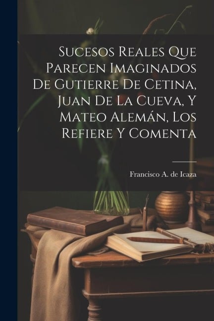 Sucesos reales que parecen imaginados de Gutierre de Cetina, Juan de La Cueva, y Mateo Alemán, los refiere y comenta - Francisco a de Icaza