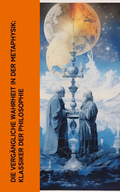 Die vergängliche Wahrheit in der Metaphysik: Klassiker der Philosophie - Platon, Friedrich Wilhelm Joseph Schelling, Georg Wilhelm Friedrich Hegel, Arthur Schopenhauer, Moses Mendelssohn