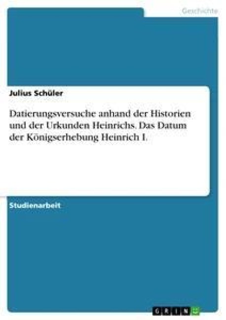 Datierungsversuche anhand der Historien und der Urkunden Heinrichs. Das Datum der Königserhebung Heinrich I. - Julius Schüler