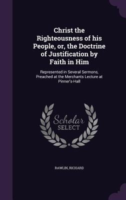 Christ the Righteousness of his People, or, the Doctrine of Justification by Faith in Him: Represented in Several Sermons, Preached at the Merchants L - Richard Rawlin