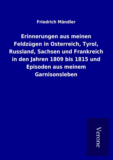 Erinnerungen aus meinen Feldzügen in Osterreich, Tyrol, Russland, Sachsen und Frankreich in den Jahren 1809 bis 1815 und Episoden aus meinem Garnisonsleben - Friedrich Mändler