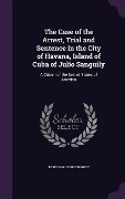 Cover-Bild zum Titel 'The Case of the Arrest, Trial and Sentence in the City of Havana, Island of Cuba of Julio Sanguily: A Citizen of the United States of America' von 'José Ignacio Rodríguez'