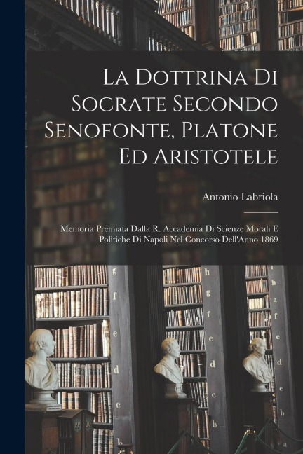 La Dottrina Di Socrate Secondo Senofonte, Platone Ed Aristotele: Memoria Premiata Dalla R. Accademia Di Scienze Morali E Politiche Di Napoli Nel Conco - Antonio Labriola