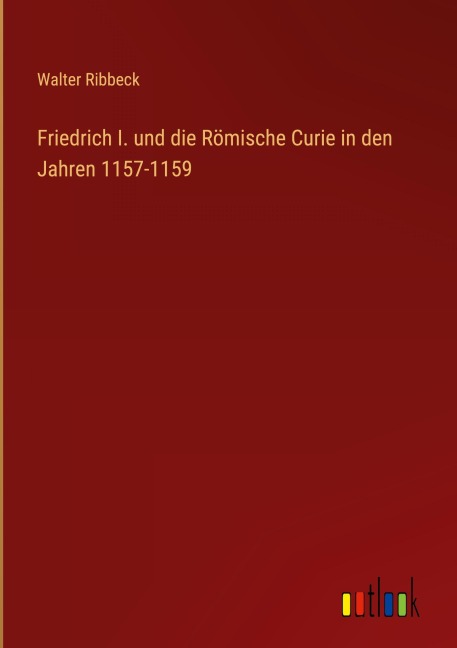 Friedrich I. und die Römische Curie in den Jahren 1157-1159 - Walter Ribbeck