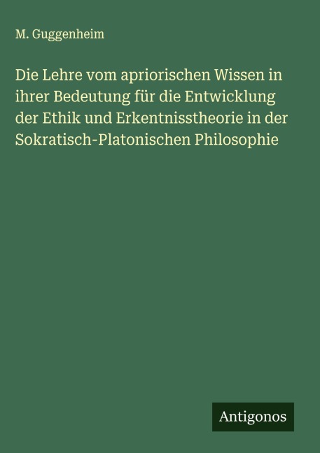 Die Lehre vom apriorischen Wissen in ihrer Bedeutung für die Entwicklung der Ethik und Erkentnisstheorie in der Sokratisch-Platonischen Philosophie - M. Guggenheim