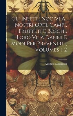 Gli Insetti Nocivi Ai Nostri Orti, Campi, Frutteti E Boschi, Loro Vita Danni E Modi Per Prevenirli, Volumes 1-2 - Agostino Lunardoni