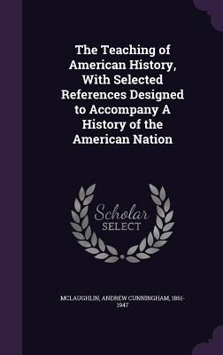 The Teaching of American History, With Selected References Designed to Accompany A History of the American Nation - Andrew Cunningham Mclaughlin