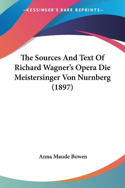The Sources And Text Of Richard Wagner's Opera Die Meistersinger Von Nurnberg (1897) - Anna Maude Bowen