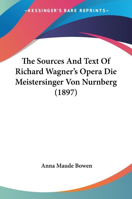 The Sources And Text Of Richard Wagner's Opera Die Meistersinger Von Nurnberg (1897) - Anna Maude Bowen