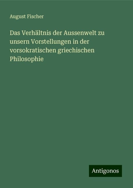 Das Verhältnis der Aussenwelt zu unsern Vorstellungen in der vorsokratischen griechischen Philosophie - August Fischer