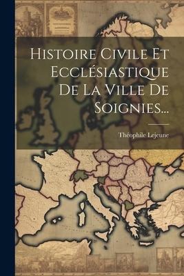 Histoire Civile Et Ecclésiastique De La Ville De Soignies... - Théophile Lejeune