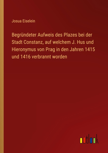 Begründeter Aufweis des Plazes bei der Stadt Constanz, auf welchem J. Hus und Hieronymus von Prag in den Jahren 1415 und 1416 verbrannt worden - Josua Eiselein