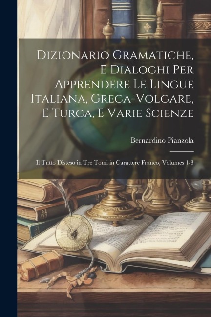 Dizionario Gramatiche, E Dialoghi Per Apprendere Le Lingue Italiana, Greca-Volgare, E Turca, E Varie Scienze: Il Tutto Disteso in Tre Tomi in Caratter - Bernardino Pianzola