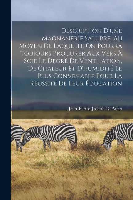 Description D'une Magnanerie Salubre, Au Moyen De Laquelle On Pourra Toujours Procurer Aux Vers À Soie Le Degré De Ventilation, De Chaleur Et D'humidité Le Plus Convenable Pour La Réussite De Leur Éducation - Jean-Pierre-Joseph D' Arcet
