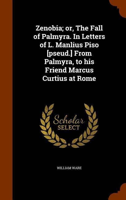 Zenobia; or, The Fall of Palmyra. In Letters of L. Manlius Piso [pseud.] From Palmyra, to his Friend Marcus Curtius at Rome - William Ware