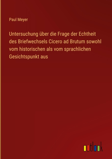 Untersuchung über die Frage der Echtheit des Briefwechsels Cicero ad Brutum sowohl vom historischen als vom sprachlichen Gesichtspunkt aus - Paul Meyer