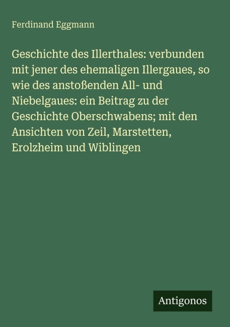 Geschichte des Illerthales: verbunden mit jener des ehemaligen Illergaues, so wie des anstoßenden All- und Niebelgaues: ein Beitrag zu der Geschichte Oberschwabens; mit den Ansichten von Zeil, Marstetten, Erolzheim und Wiblingen - Ferdinand Eggmann