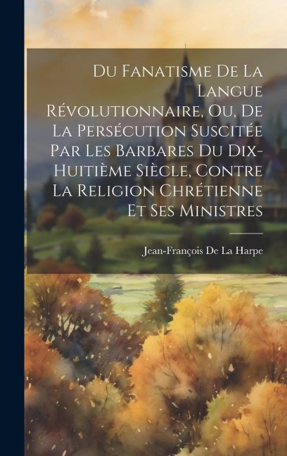 Du Fanatisme De La Langue Révolutionnaire, Ou, De La Persécution Suscitée Par Les Barbares Du Dix-Huitième Siècle, Contre La Religion Chrétienne Et Se - Jean-François De La Harpe