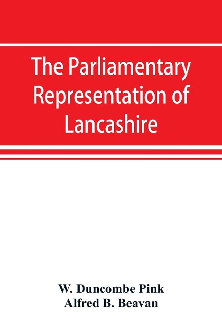 The parliamentary representation of Lancashire, (county and borough), 1258-1885, with biographical and genealogical notices of the members - W. Duncombe Pink, Alfred B. Beavan