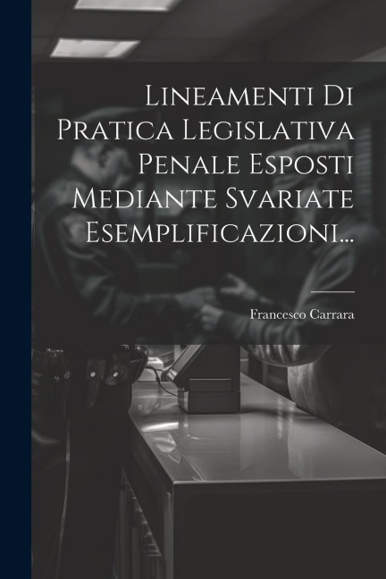 Lineamenti Di Pratica Legislativa Penale Esposti Mediante Svariate Esemplificazioni... - Francesco Carrara