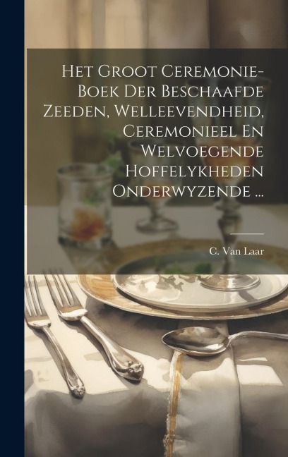 Het Groot Ceremonie-boek Der Beschaafde Zeeden, Welleevendheid, Ceremonieel En Welvoegende Hoffelykheden Onderwyzende ... - C. Van Laar