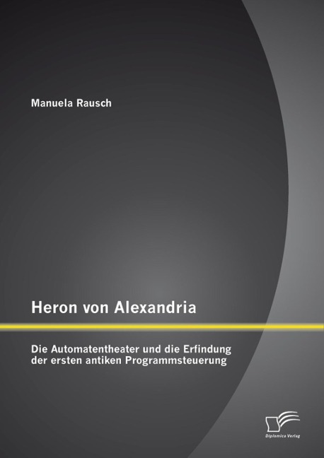 Heron von Alexandria: Die Automatentheater und die Erfindung der ersten antiken Programmsteuerung - Manuela Rausch