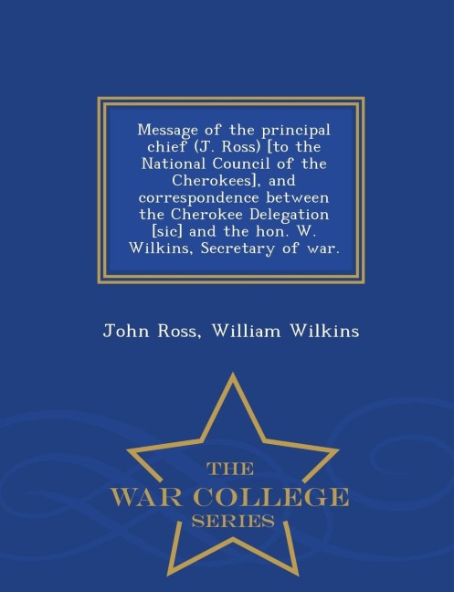 Message of the Principal Chief (J. Ross) [to the National Council of the Cherokees], and Correspondence Between the Cherokee Delegation [sic] and the Hon. W. Wilkins, Secretary of War. - War College Series - John Ross, William Wilkins