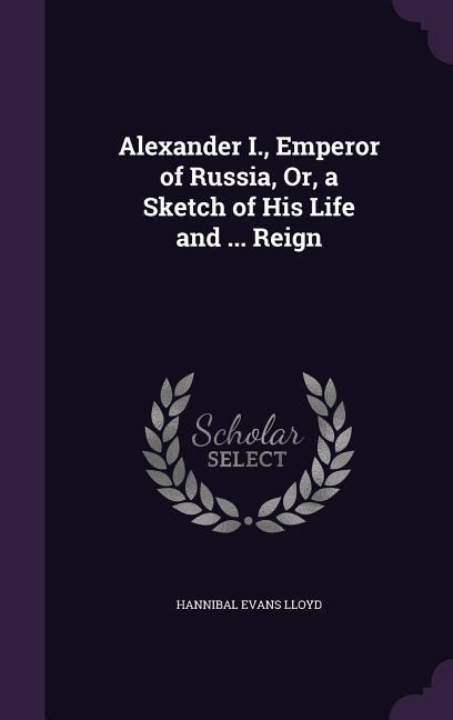 Alexander I., Emperor of Russia, Or, a Sketch of His Life and ... Reign - Hannibal Evans Lloyd