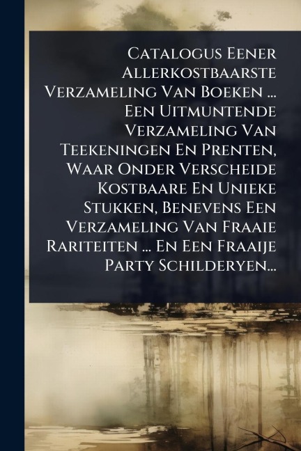 Catalogus Eener Allerkostbaarste Verzameling Van Boeken ... Een Uitmuntende Verzameling Van Teekeningen En Prenten, Waar Onder Verscheide Kostbaare En Unieke Stukken, Benevens Een Verzameling Van Fraaie Rariteiten ... En Een Fraaije Party Schilderyen... - Anonymous