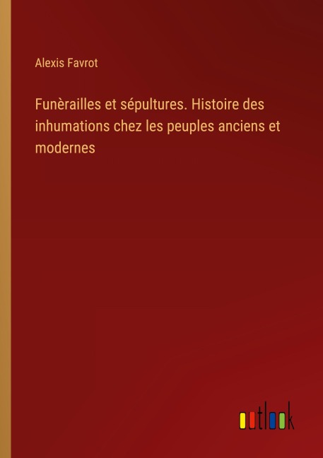 Funèrailles et sépultures. Histoire des inhumations chez les peuples anciens et modernes - Alexis Favrot