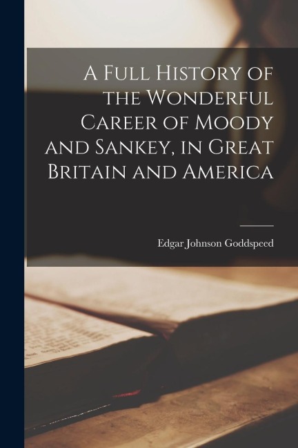 A Full History of the Wonderful Career of Moody and Sankey, in Great Britain and America - Edgar Johnson Goddspeed
