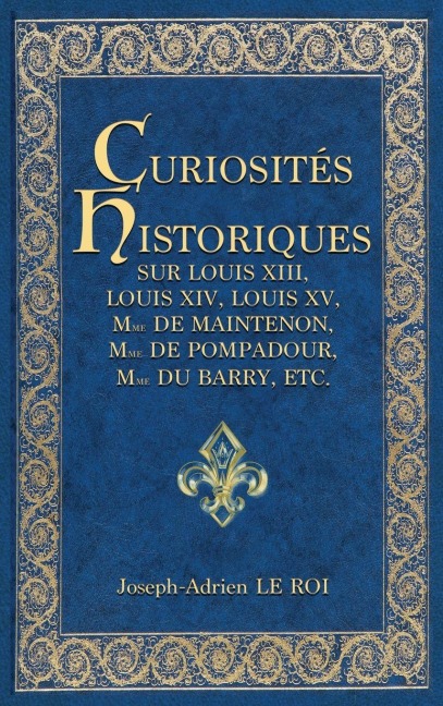 Curiosités historiques sur Louis XIII, Louis XIV, Louis XV, Mme de Maintenon, Mme de Pompadour, Mme du Barry, etc. - Joseph-Adrien Le Roi