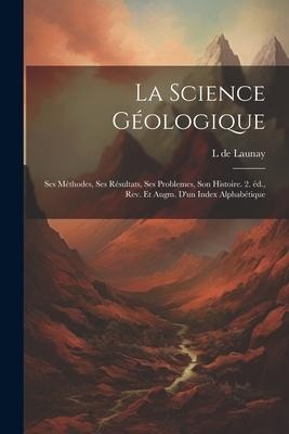 La science géologique: Ses méthodes, ses résultats, ses problemes, son histoire. 2. éd., rev. et augm. d'un index alphabétique - L. De Launay