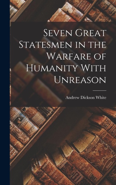 Seven Great Statesmen in the Warfare of Humanity With Unreason - Andrew Dickson White