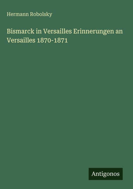 Bismarck in Versailles Erinnerungen an Versailles 1870-1871 - Hermann Robolsky