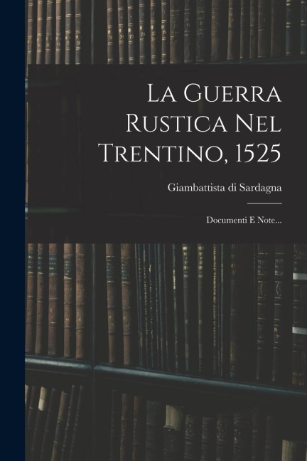 La Guerra Rustica Nel Trentino, 1525: Documenti E Note... - Giambattista Di Sardagna