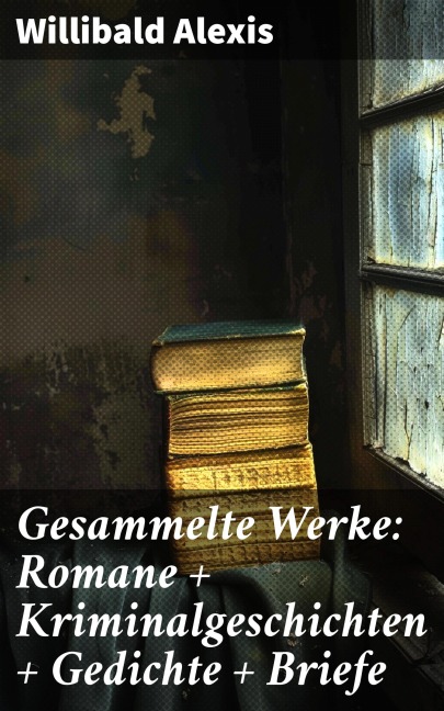 Gesammelte Werke: Romane + Kriminalgeschichten + Gedichte + Briefe - Willibald Alexis