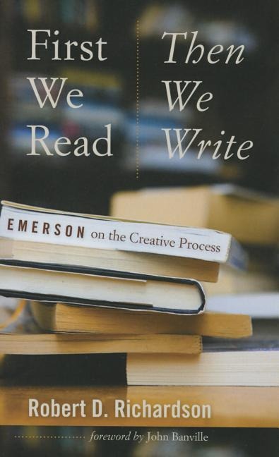 First We Read, Then We Write: Emerson on the Creative Process - Robert D. Richardson