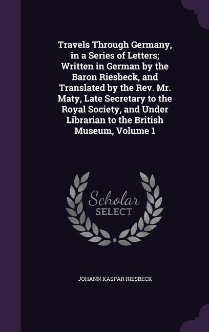 Travels Through Germany, in a Series of Letters; Written in German by the Baron Riesbeck, and Translated by the Rev. Mr. Maty, Late Secretary to the R - Johann Kaspar Riesbeck