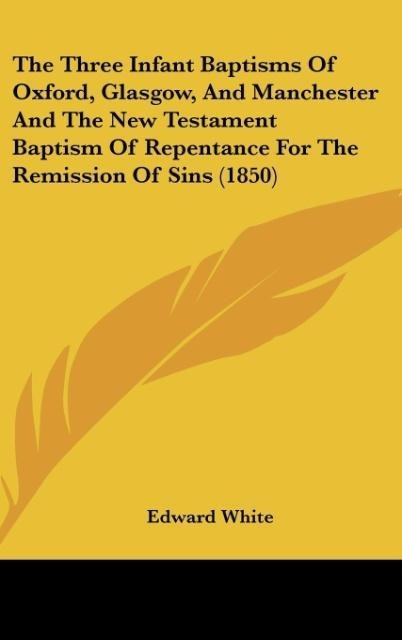 The Three Infant Baptisms Of Oxford, Glasgow, And Manchester And The New Testament Baptism Of Repentance For The Remission Of Sins (1850) - Edward White