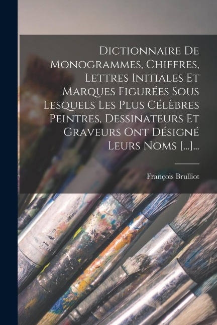 Dictionnaire De Monogrammes, Chiffres, Lettres Initiales Et Marques Figurées Sous Lesquels Les Plus Célèbres Peintres, Dessinateurs Et Graveurs Ont Dé - François Brulliot