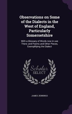 Observations on Some of the Dialects in the West of England, Particularly Somersetshire: With a Glossary of Words now in use There; and Poems and Othe - James Jennings